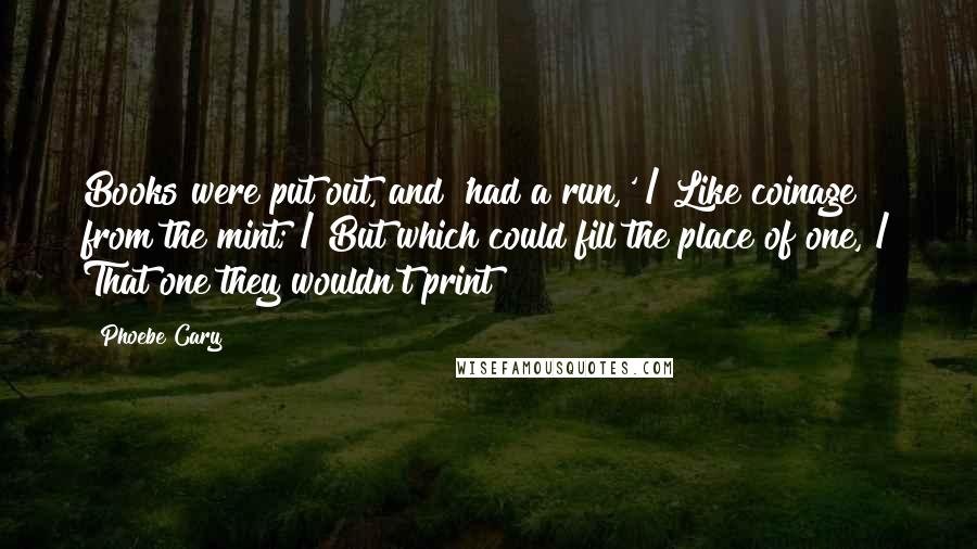 Phoebe Cary Quotes: Books were put out, and 'had a run,' / Like coinage from the mint; / But which could fill the place of one, / That one they wouldn't print?