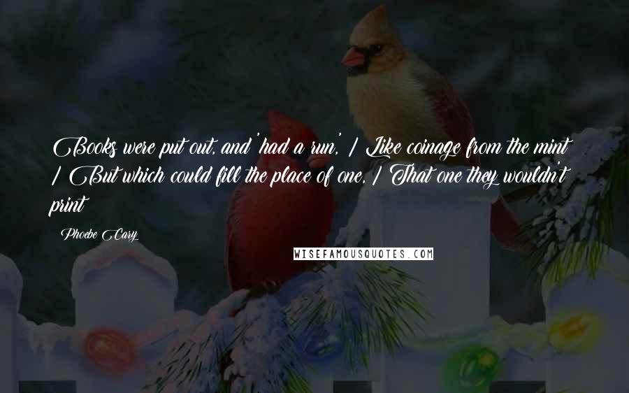 Phoebe Cary Quotes: Books were put out, and 'had a run,' / Like coinage from the mint; / But which could fill the place of one, / That one they wouldn't print?