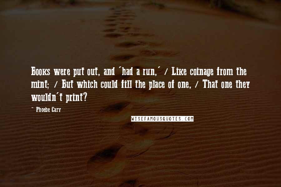 Phoebe Cary Quotes: Books were put out, and 'had a run,' / Like coinage from the mint; / But which could fill the place of one, / That one they wouldn't print?