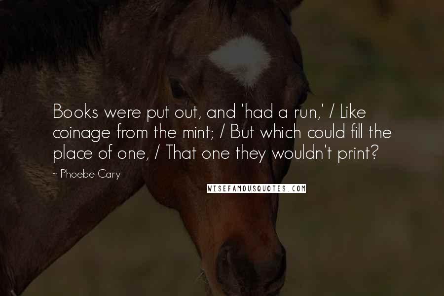 Phoebe Cary Quotes: Books were put out, and 'had a run,' / Like coinage from the mint; / But which could fill the place of one, / That one they wouldn't print?
