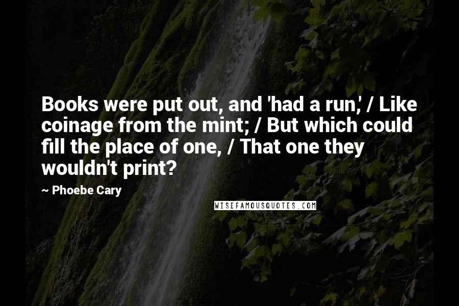 Phoebe Cary Quotes: Books were put out, and 'had a run,' / Like coinage from the mint; / But which could fill the place of one, / That one they wouldn't print?
