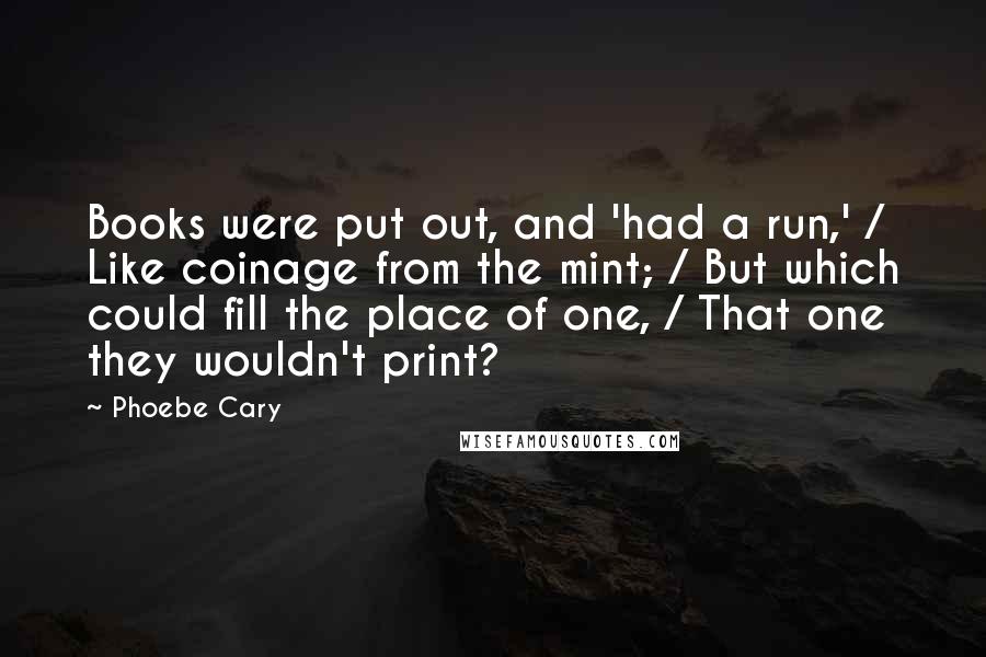Phoebe Cary Quotes: Books were put out, and 'had a run,' / Like coinage from the mint; / But which could fill the place of one, / That one they wouldn't print?