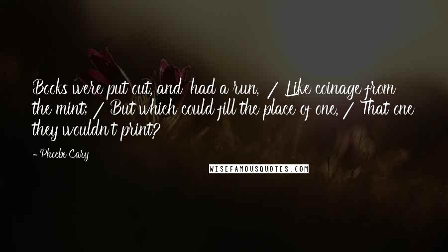 Phoebe Cary Quotes: Books were put out, and 'had a run,' / Like coinage from the mint; / But which could fill the place of one, / That one they wouldn't print?