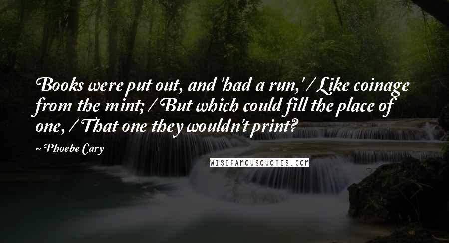 Phoebe Cary Quotes: Books were put out, and 'had a run,' / Like coinage from the mint; / But which could fill the place of one, / That one they wouldn't print?