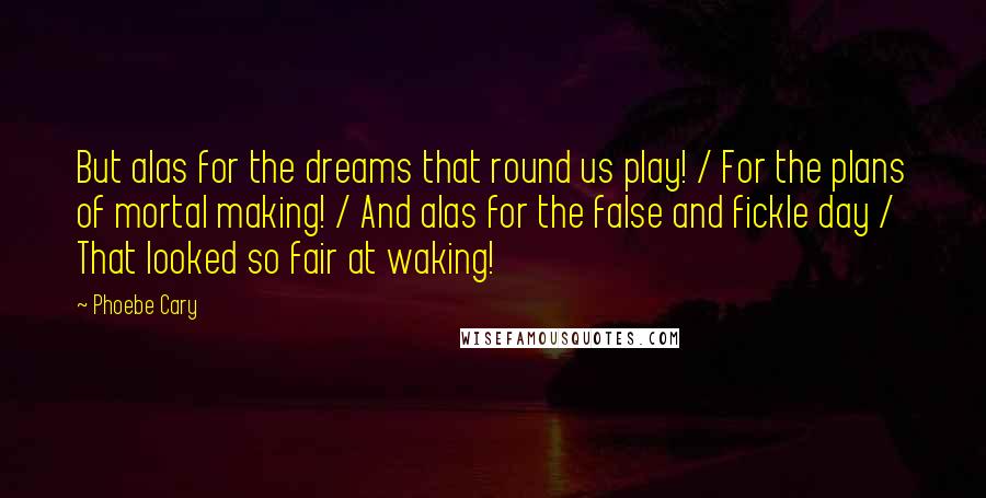 Phoebe Cary Quotes: But alas for the dreams that round us play! / For the plans of mortal making! / And alas for the false and fickle day / That looked so fair at waking!