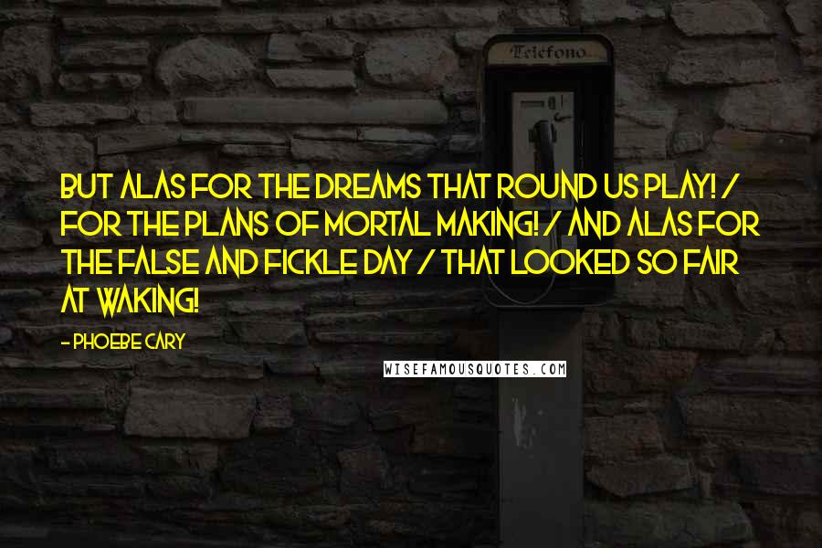 Phoebe Cary Quotes: But alas for the dreams that round us play! / For the plans of mortal making! / And alas for the false and fickle day / That looked so fair at waking!