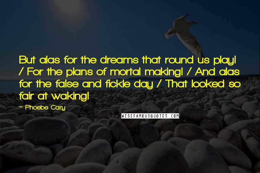 Phoebe Cary Quotes: But alas for the dreams that round us play! / For the plans of mortal making! / And alas for the false and fickle day / That looked so fair at waking!