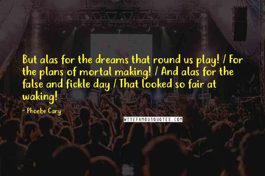 Phoebe Cary Quotes: But alas for the dreams that round us play! / For the plans of mortal making! / And alas for the false and fickle day / That looked so fair at waking!