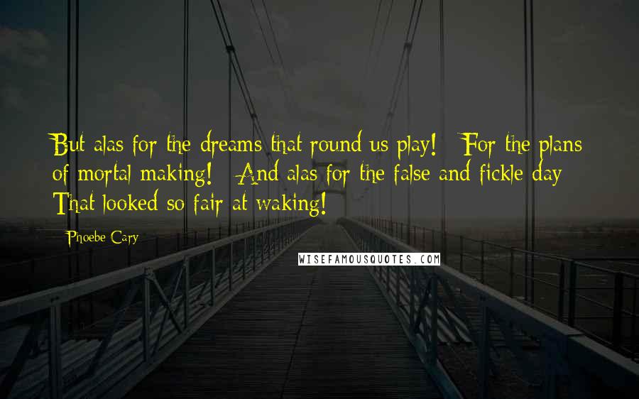 Phoebe Cary Quotes: But alas for the dreams that round us play! / For the plans of mortal making! / And alas for the false and fickle day / That looked so fair at waking!