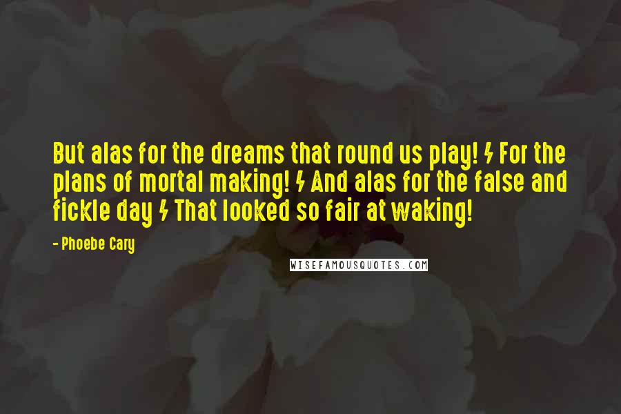 Phoebe Cary Quotes: But alas for the dreams that round us play! / For the plans of mortal making! / And alas for the false and fickle day / That looked so fair at waking!