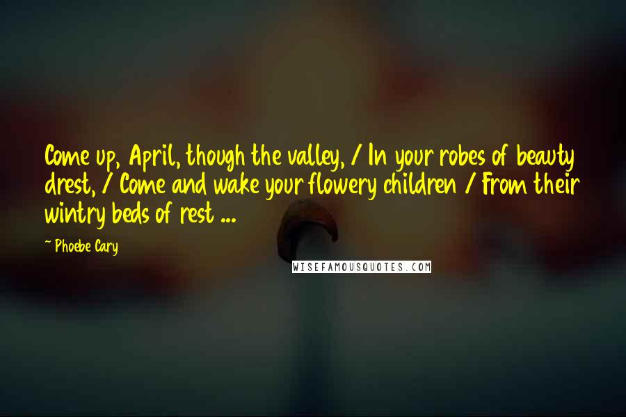 Phoebe Cary Quotes: Come up, April, though the valley, / In your robes of beauty drest, / Come and wake your flowery children / From their wintry beds of rest ...