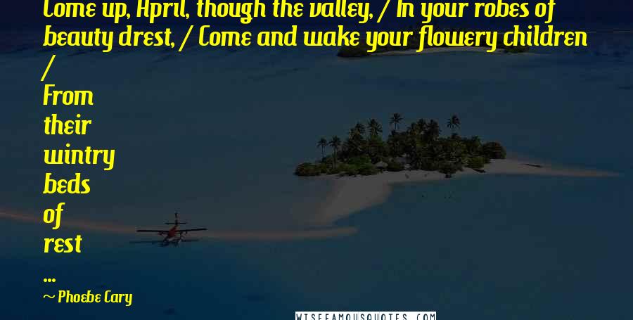Phoebe Cary Quotes: Come up, April, though the valley, / In your robes of beauty drest, / Come and wake your flowery children / From their wintry beds of rest ...