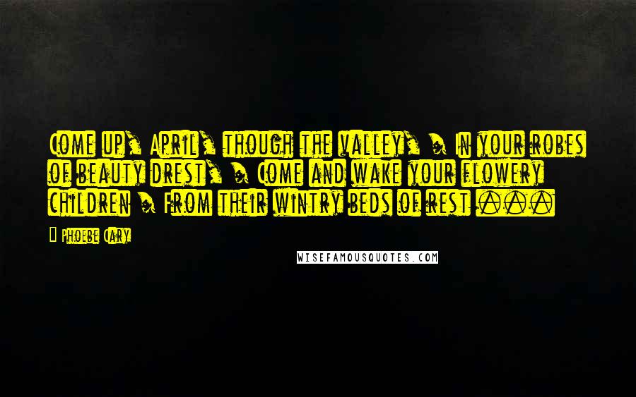 Phoebe Cary Quotes: Come up, April, though the valley, / In your robes of beauty drest, / Come and wake your flowery children / From their wintry beds of rest ...