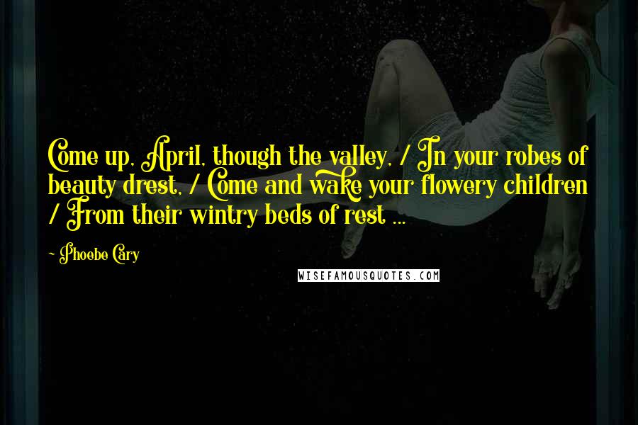 Phoebe Cary Quotes: Come up, April, though the valley, / In your robes of beauty drest, / Come and wake your flowery children / From their wintry beds of rest ...