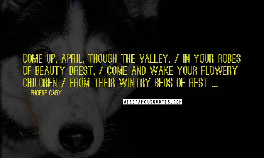 Phoebe Cary Quotes: Come up, April, though the valley, / In your robes of beauty drest, / Come and wake your flowery children / From their wintry beds of rest ...