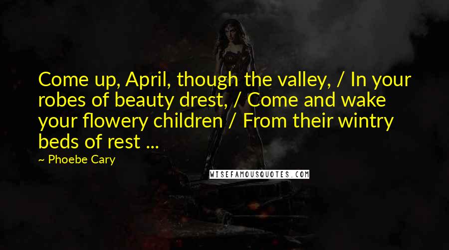 Phoebe Cary Quotes: Come up, April, though the valley, / In your robes of beauty drest, / Come and wake your flowery children / From their wintry beds of rest ...