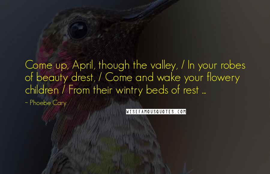 Phoebe Cary Quotes: Come up, April, though the valley, / In your robes of beauty drest, / Come and wake your flowery children / From their wintry beds of rest ...