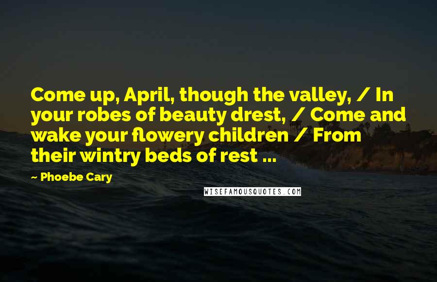 Phoebe Cary Quotes: Come up, April, though the valley, / In your robes of beauty drest, / Come and wake your flowery children / From their wintry beds of rest ...