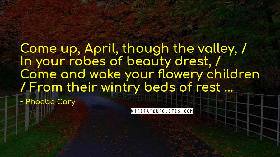 Phoebe Cary Quotes: Come up, April, though the valley, / In your robes of beauty drest, / Come and wake your flowery children / From their wintry beds of rest ...