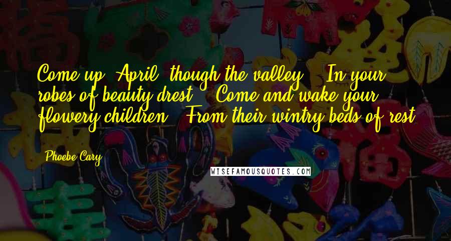 Phoebe Cary Quotes: Come up, April, though the valley, / In your robes of beauty drest, / Come and wake your flowery children / From their wintry beds of rest ...