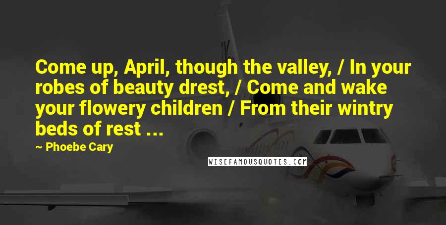 Phoebe Cary Quotes: Come up, April, though the valley, / In your robes of beauty drest, / Come and wake your flowery children / From their wintry beds of rest ...