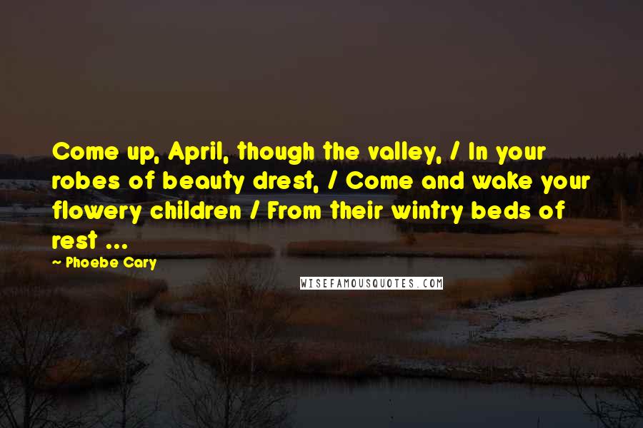 Phoebe Cary Quotes: Come up, April, though the valley, / In your robes of beauty drest, / Come and wake your flowery children / From their wintry beds of rest ...