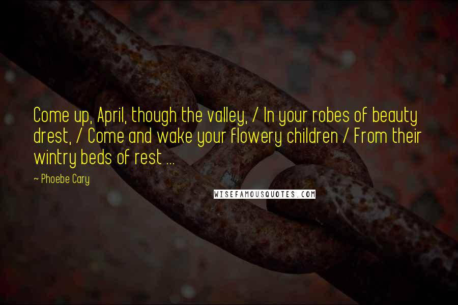Phoebe Cary Quotes: Come up, April, though the valley, / In your robes of beauty drest, / Come and wake your flowery children / From their wintry beds of rest ...