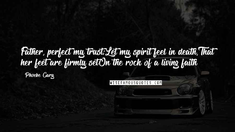 Phoebe Cary Quotes: Father, perfect my trust;Let my spirit feel in death,That her feet are firmly setOn the rock of a living faith!