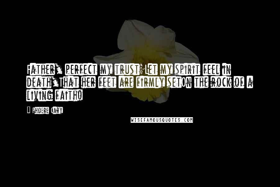 Phoebe Cary Quotes: Father, perfect my trust;Let my spirit feel in death,That her feet are firmly setOn the rock of a living faith!