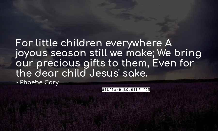 Phoebe Cary Quotes: For little children everywhere A joyous season still we make; We bring our precious gifts to them, Even for the dear child Jesus' sake.