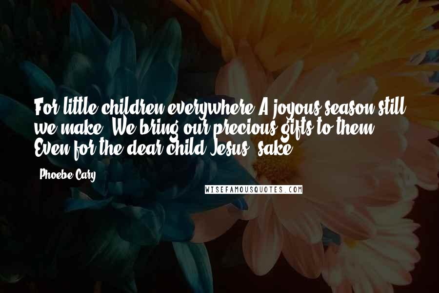 Phoebe Cary Quotes: For little children everywhere A joyous season still we make; We bring our precious gifts to them, Even for the dear child Jesus' sake.