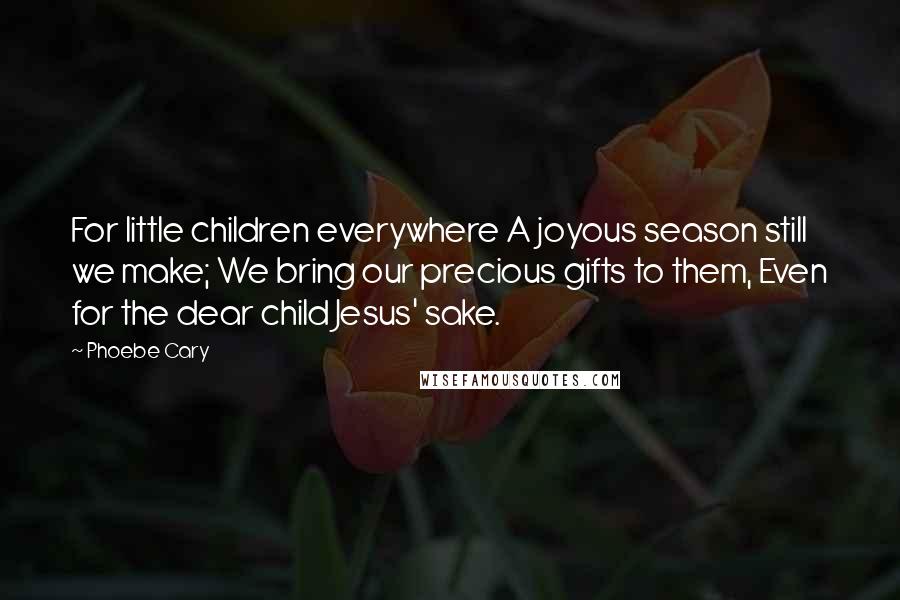 Phoebe Cary Quotes: For little children everywhere A joyous season still we make; We bring our precious gifts to them, Even for the dear child Jesus' sake.