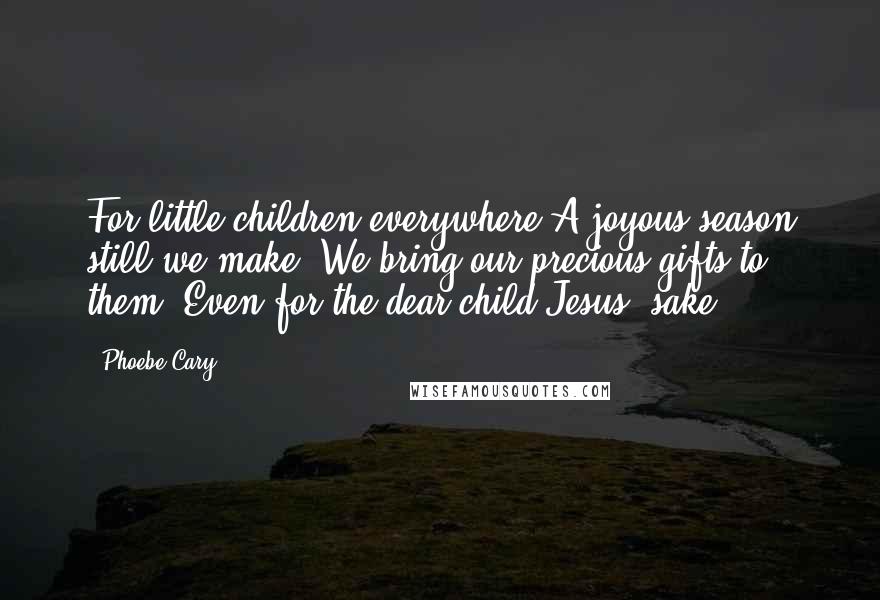 Phoebe Cary Quotes: For little children everywhere A joyous season still we make; We bring our precious gifts to them, Even for the dear child Jesus' sake.