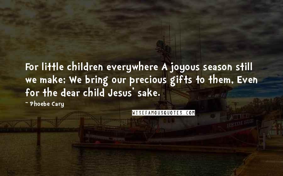 Phoebe Cary Quotes: For little children everywhere A joyous season still we make; We bring our precious gifts to them, Even for the dear child Jesus' sake.