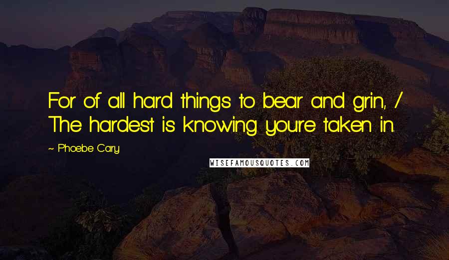 Phoebe Cary Quotes: For of all hard things to bear and grin, / The hardest is knowing you're taken in.