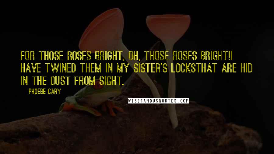 Phoebe Cary Quotes: For those roses bright, oh, those roses bright!I have twined them in my sister's locksThat are hid in the dust from sight.