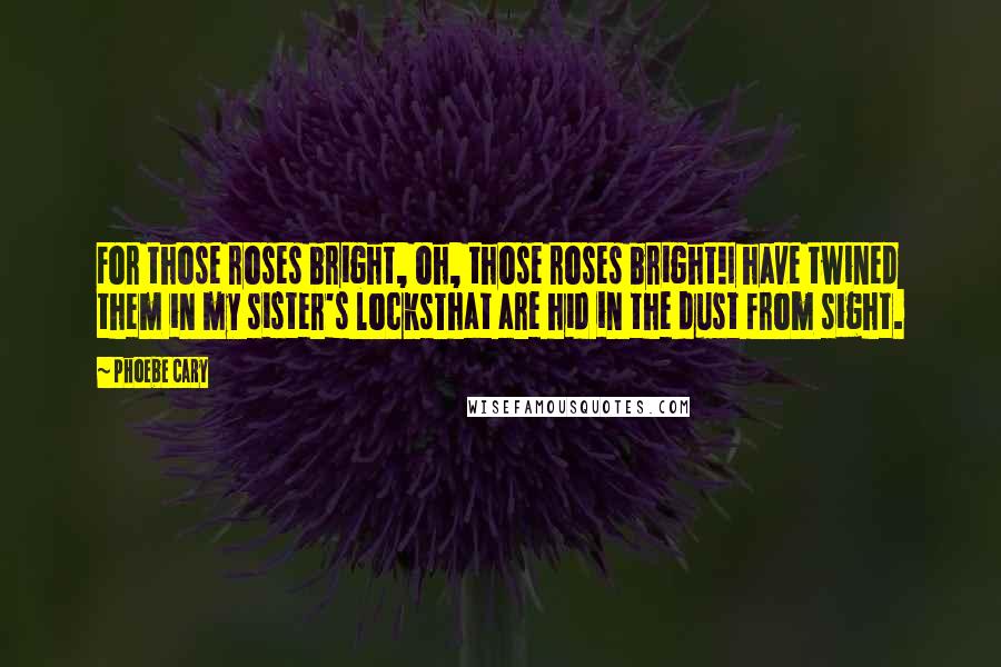 Phoebe Cary Quotes: For those roses bright, oh, those roses bright!I have twined them in my sister's locksThat are hid in the dust from sight.