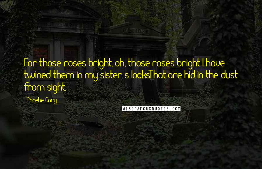 Phoebe Cary Quotes: For those roses bright, oh, those roses bright!I have twined them in my sister's locksThat are hid in the dust from sight.