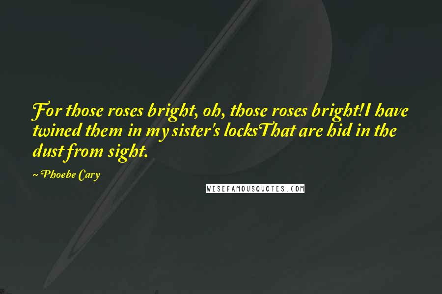 Phoebe Cary Quotes: For those roses bright, oh, those roses bright!I have twined them in my sister's locksThat are hid in the dust from sight.