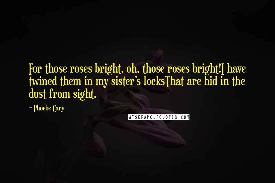 Phoebe Cary Quotes: For those roses bright, oh, those roses bright!I have twined them in my sister's locksThat are hid in the dust from sight.