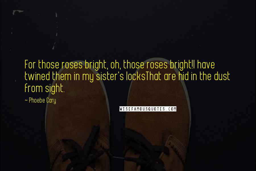 Phoebe Cary Quotes: For those roses bright, oh, those roses bright!I have twined them in my sister's locksThat are hid in the dust from sight.