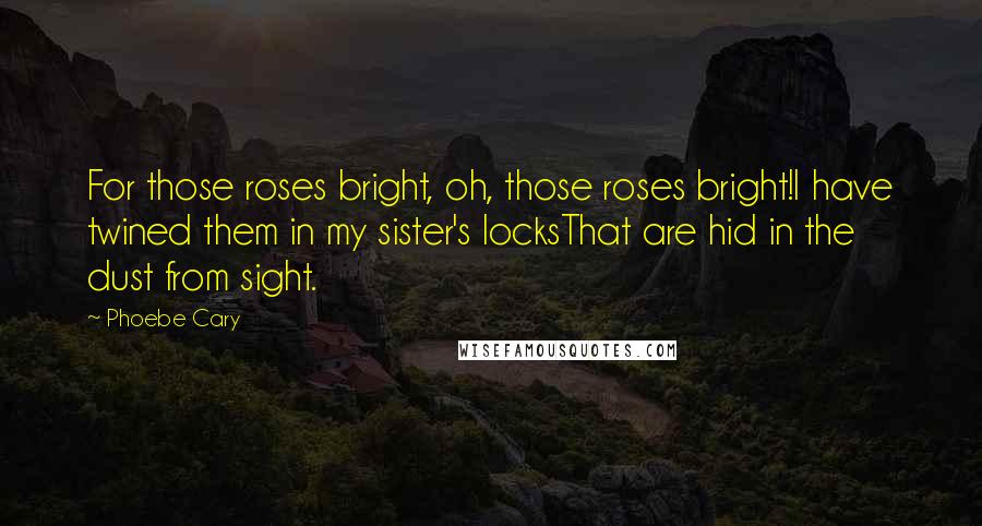 Phoebe Cary Quotes: For those roses bright, oh, those roses bright!I have twined them in my sister's locksThat are hid in the dust from sight.