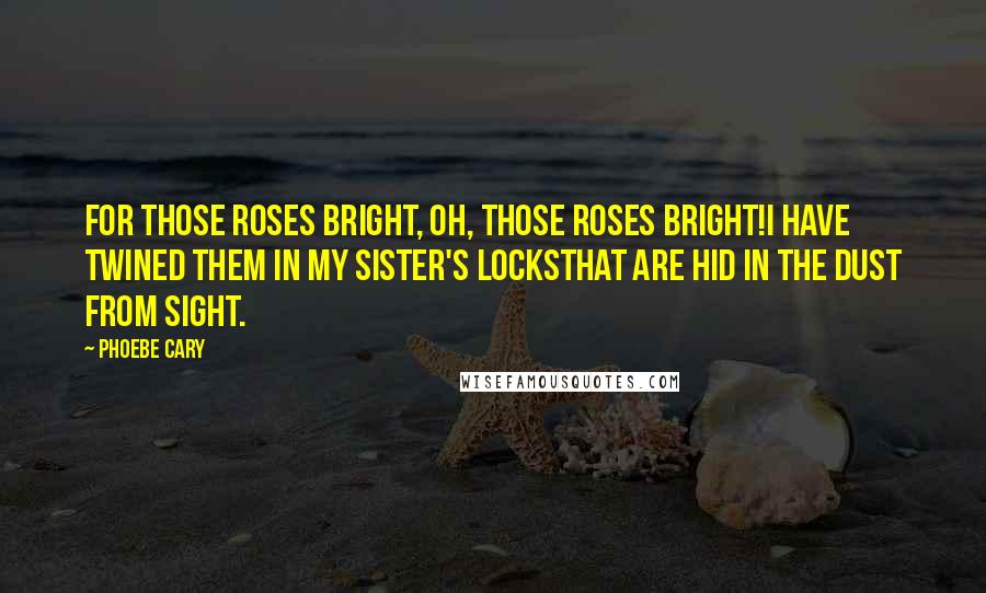 Phoebe Cary Quotes: For those roses bright, oh, those roses bright!I have twined them in my sister's locksThat are hid in the dust from sight.