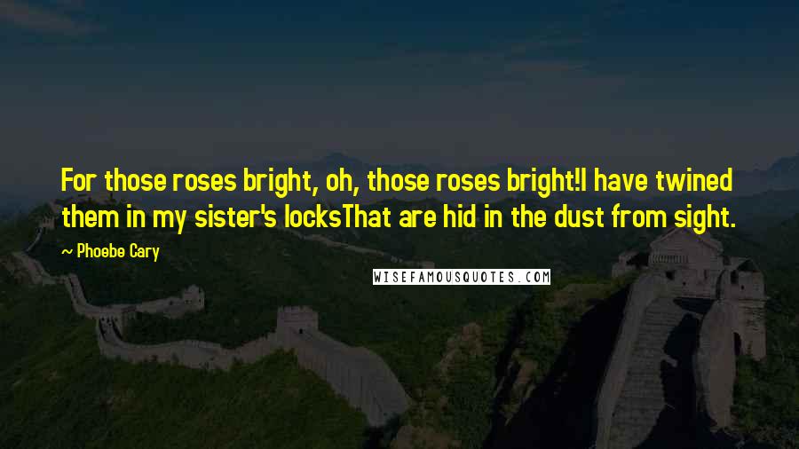 Phoebe Cary Quotes: For those roses bright, oh, those roses bright!I have twined them in my sister's locksThat are hid in the dust from sight.