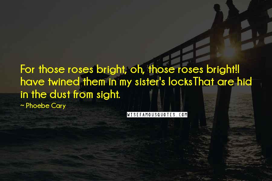 Phoebe Cary Quotes: For those roses bright, oh, those roses bright!I have twined them in my sister's locksThat are hid in the dust from sight.