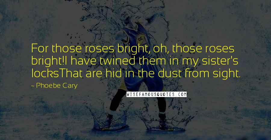 Phoebe Cary Quotes: For those roses bright, oh, those roses bright!I have twined them in my sister's locksThat are hid in the dust from sight.