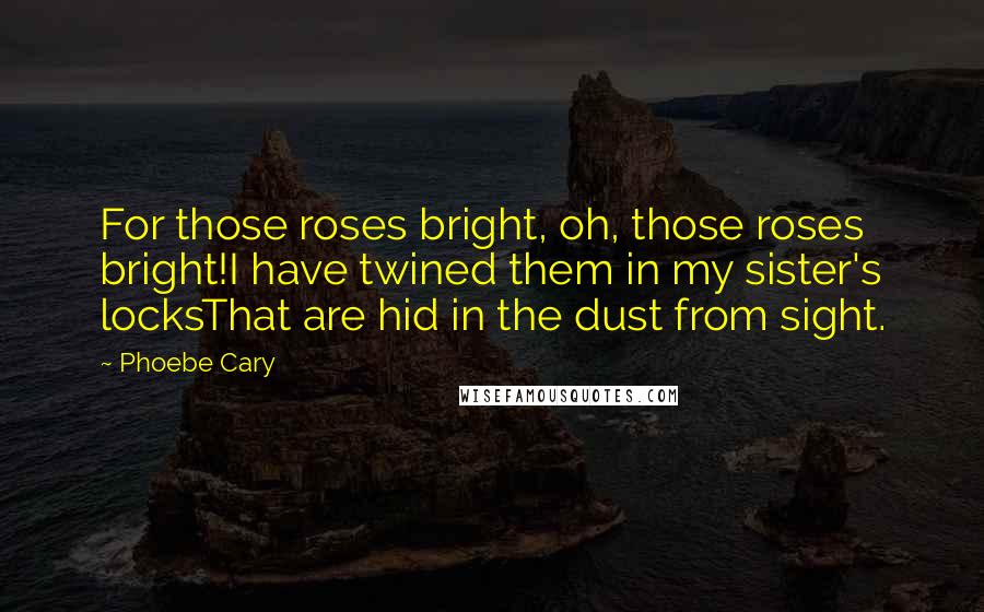 Phoebe Cary Quotes: For those roses bright, oh, those roses bright!I have twined them in my sister's locksThat are hid in the dust from sight.