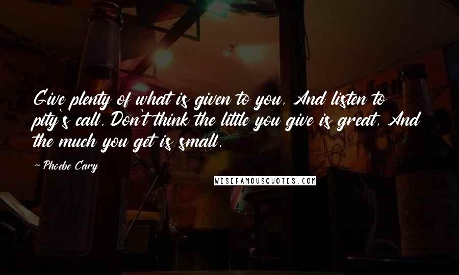 Phoebe Cary Quotes: Give plenty of what is given to you, And listen to pity's call. Don't think the little you give is great, And the much you get is small.