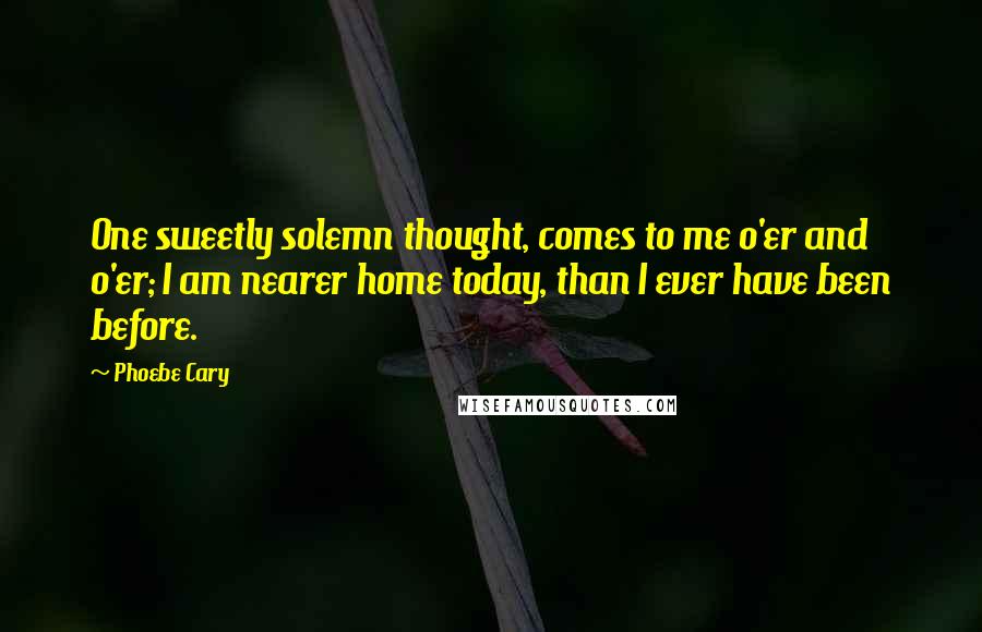 Phoebe Cary Quotes: One sweetly solemn thought, comes to me o'er and o'er; I am nearer home today, than I ever have been before.