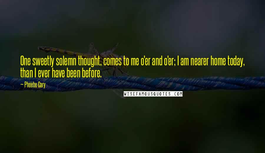 Phoebe Cary Quotes: One sweetly solemn thought, comes to me o'er and o'er; I am nearer home today, than I ever have been before.